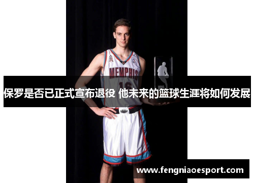 保罗是否已正式宣布退役 他未来的篮球生涯将如何发展