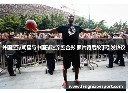 外国篮球明星与中国球迷亲密合影 照片背后故事引发热议
