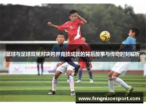篮球与足球双星对决跨界竞技成就的背后故事与传奇时刻解析