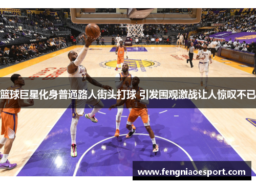 篮球巨星化身普通路人街头打球 引发围观激战让人惊叹不已