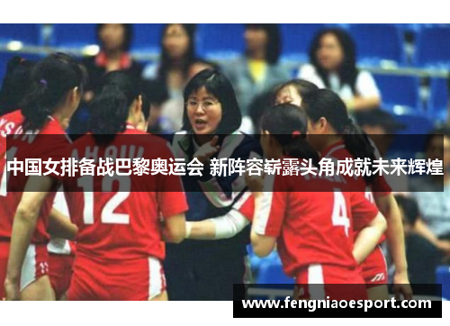 中国女排备战巴黎奥运会 新阵容崭露头角成就未来辉煌