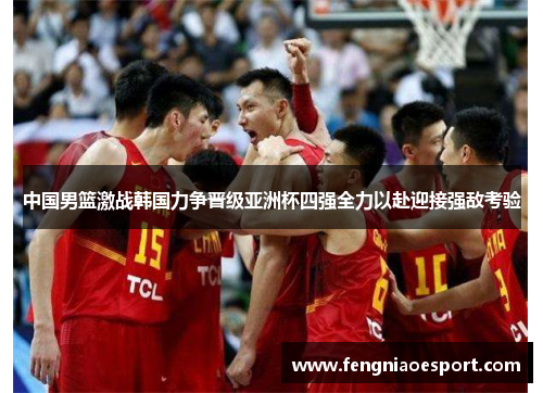 中国男篮激战韩国力争晋级亚洲杯四强全力以赴迎接强敌考验
