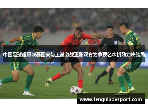 中国足球超级联赛国安与上港激战正酣双方为争顶名次拼劲力决胜局