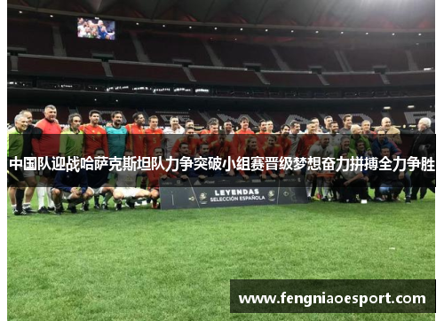 中国队迎战哈萨克斯坦队力争突破小组赛晋级梦想奋力拼搏全力争胜