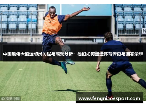 中国最伟大的运动员历程与成就分析：他们如何塑造体育传奇与国家荣耀